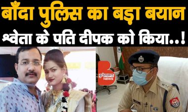 बाँदा पुलिस का बड़ा बयान, Shweta Singh Gaur के पति दीपक को किया..!