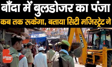 बाँदा में बुलडोजर का पंजा कब तक रूकेगा, बताया सिटी मजिस्ट्रेट ने