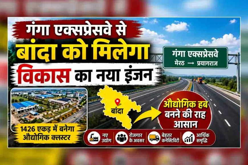 गंगा एक्सप्रेसवे से बांदा को मिलेगा विकास का नया इंजन, औद्योगिक हब बनने की राह आसान