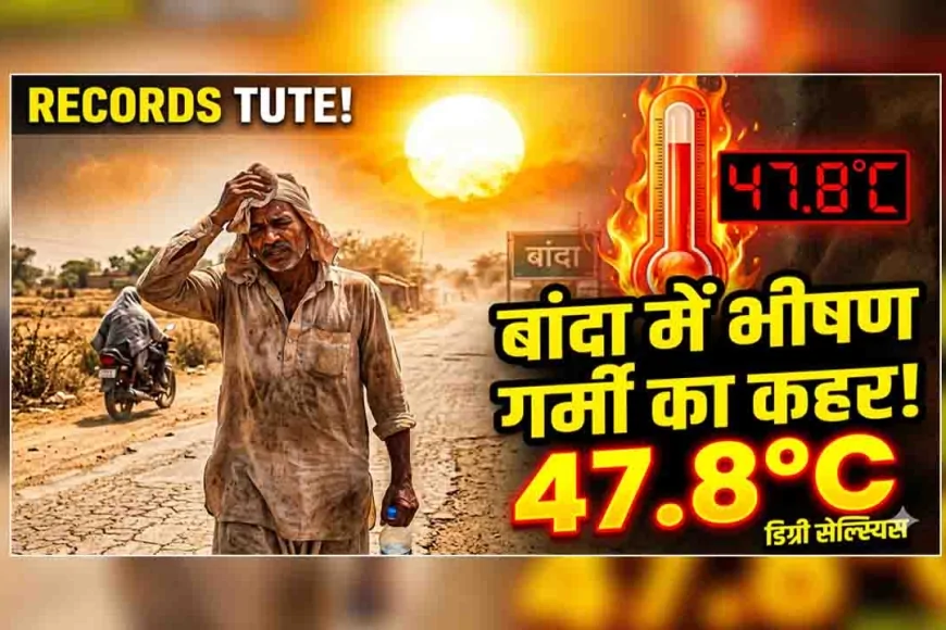 बांदा में भीषण गर्मी का कहर जारी, तापमान पहुंचा 47.8 डिग्री सेल्सियस