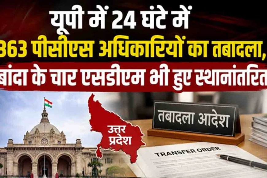 यूपी में 24 घंटे में 363 पीसीएस अधिकारियों का तबादला, बांदा के चार एसडीएम भी हुए स्थानांतरित