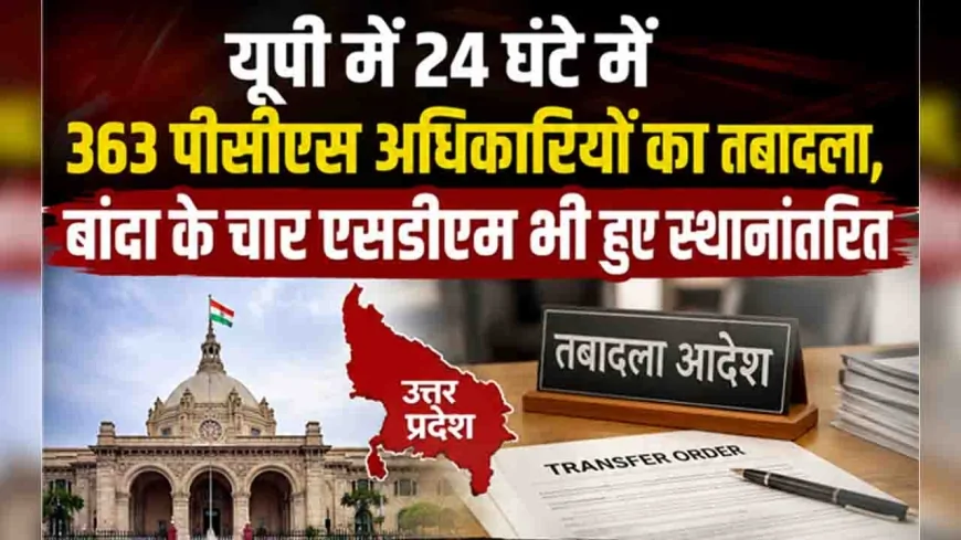 यूपी में 24 घंटे में 363 पीसीएस अधिकारियों का तबादला, बांदा के चार एसडीएम भी हुए स्थानांतरित